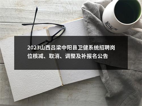 2023山西吕梁中阳县卫健系统招聘岗位核减、取消、调整及补报名公告 图片