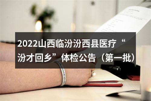 2022山西临汾汾西县医疗“汾才回乡”体检公告（第一批） 图片